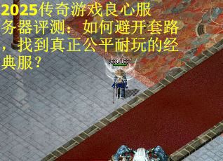 2025传奇游戏良心服务器评测：如何避开套路，找到真正公平耐玩的经典服？