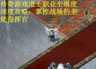 传奇游戏道士职业全维度深度攻略:掌控战场的全能指挥官 传奇游戏道士职业全维度深度攻略:掌控战场的全能指挥官