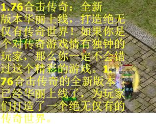 1.76合击传奇:全新版本华丽上线,打造绝无仅有传奇世界!如果你是个对传奇游戏情有独钟的玩家,那么你一定不会错过这个精彩的游戏。1.76合击传奇的全新版本已经华丽上线了,为玩家们打造了一个绝无仅有的传奇世界。 1.76合击传奇:全新版本华丽上线,打造绝无仅有传奇世界!如果你是个对传奇游戏情有独钟的玩家,那么你一定不会错过这个精彩的游戏。1.76合击传奇的全新版本已经华丽上线了,为玩家们打造了一个绝无仅有的传奇世界。