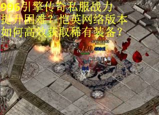 996引擎传奇私服战力提升困难？恺英网络版本如何高效获取稀有装备？