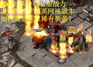 996引擎传奇私服战力提升困难？恺英网络版本如何高效获取稀有装备？