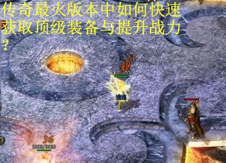 传奇最火版本中如何快速获取顶级装备与提升战力? 传奇最火版本中如何快速获取顶级装备与提升战力?
